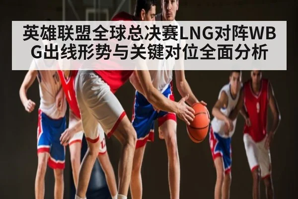 英雄联盟全球总决赛LNG对阵WBG出线形势与关键对位全面分析